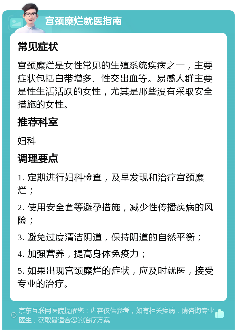 宫颈糜烂就医指南 常见症状 宫颈糜烂是女性常见的生殖系统疾病之一，主要症状包括白带增多、性交出血等。易感人群主要是性生活活跃的女性，尤其是那些没有采取安全措施的女性。 推荐科室 妇科 调理要点 1. 定期进行妇科检查，及早发现和治疗宫颈糜烂； 2. 使用安全套等避孕措施，减少性传播疾病的风险； 3. 避免过度清洁阴道，保持阴道的自然平衡； 4. 加强营养，提高身体免疫力； 5. 如果出现宫颈糜烂的症状，应及时就医，接受专业的治疗。