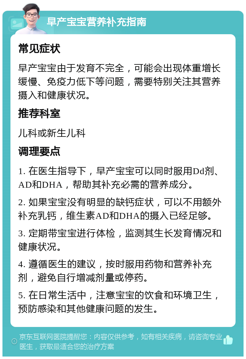 早产宝宝营养补充指南 常见症状 早产宝宝由于发育不完全，可能会出现体重增长缓慢、免疫力低下等问题，需要特别关注其营养摄入和健康状况。 推荐科室 儿科或新生儿科 调理要点 1. 在医生指导下，早产宝宝可以同时服用Dd剂、AD和DHA，帮助其补充必需的营养成分。 2. 如果宝宝没有明显的缺钙症状，可以不用额外补充乳钙，维生素AD和DHA的摄入已经足够。 3. 定期带宝宝进行体检，监测其生长发育情况和健康状况。 4. 遵循医生的建议，按时服用药物和营养补充剂，避免自行增减剂量或停药。 5. 在日常生活中，注意宝宝的饮食和环境卫生，预防感染和其他健康问题的发生。