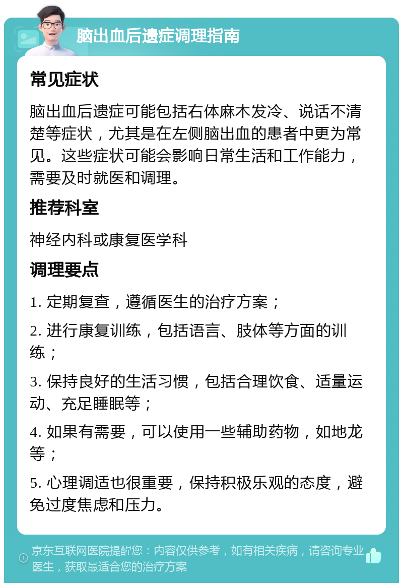 脑出血后遗症调理指南 常见症状 脑出血后遗症可能包括右体麻木发冷、说话不清楚等症状，尤其是在左侧脑出血的患者中更为常见。这些症状可能会影响日常生活和工作能力，需要及时就医和调理。 推荐科室 神经内科或康复医学科 调理要点 1. 定期复查，遵循医生的治疗方案； 2. 进行康复训练，包括语言、肢体等方面的训练； 3. 保持良好的生活习惯，包括合理饮食、适量运动、充足睡眠等； 4. 如果有需要，可以使用一些辅助药物，如地龙等； 5. 心理调适也很重要，保持积极乐观的态度，避免过度焦虑和压力。