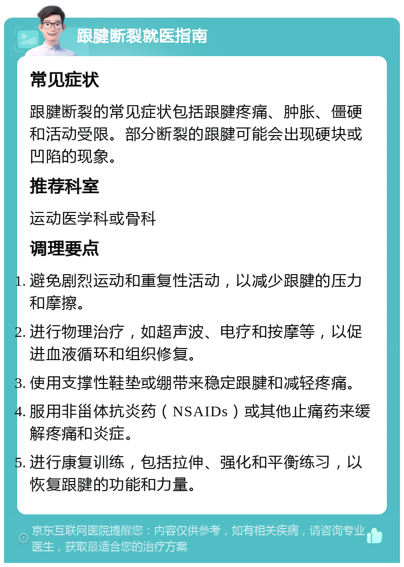 跟腱断裂就医指南 常见症状 跟腱断裂的常见症状包括跟腱疼痛、肿胀、僵硬和活动受限。部分断裂的跟腱可能会出现硬块或凹陷的现象。 推荐科室 运动医学科或骨科 调理要点 避免剧烈运动和重复性活动，以减少跟腱的压力和摩擦。 进行物理治疗，如超声波、电疗和按摩等，以促进血液循环和组织修复。 使用支撑性鞋垫或绷带来稳定跟腱和减轻疼痛。 服用非甾体抗炎药（NSAIDs）或其他止痛药来缓解疼痛和炎症。 进行康复训练，包括拉伸、强化和平衡练习，以恢复跟腱的功能和力量。