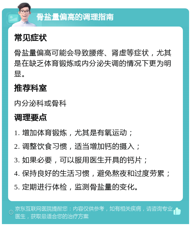 骨盐量偏高的调理指南 常见症状 骨盐量偏高可能会导致腰疼、肾虚等症状，尤其是在缺乏体育锻炼或内分泌失调的情况下更为明显。 推荐科室 内分泌科或骨科 调理要点 1. 增加体育锻炼，尤其是有氧运动； 2. 调整饮食习惯，适当增加钙的摄入； 3. 如果必要，可以服用医生开具的钙片； 4. 保持良好的生活习惯，避免熬夜和过度劳累； 5. 定期进行体检，监测骨盐量的变化。