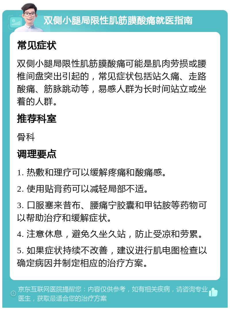 双侧小腿局限性肌筋膜酸痛就医指南 常见症状 双侧小腿局限性肌筋膜酸痛可能是肌肉劳损或腰椎间盘突出引起的，常见症状包括站久痛、走路酸痛、筋脉跳动等，易感人群为长时间站立或坐着的人群。 推荐科室 骨科 调理要点 1. 热敷和理疗可以缓解疼痛和酸痛感。 2. 使用贴膏药可以减轻局部不适。 3. 口服塞来昔布、腰痛宁胶囊和甲钴胺等药物可以帮助治疗和缓解症状。 4. 注意休息，避免久坐久站，防止受凉和劳累。 5. 如果症状持续不改善，建议进行肌电图检查以确定病因并制定相应的治疗方案。