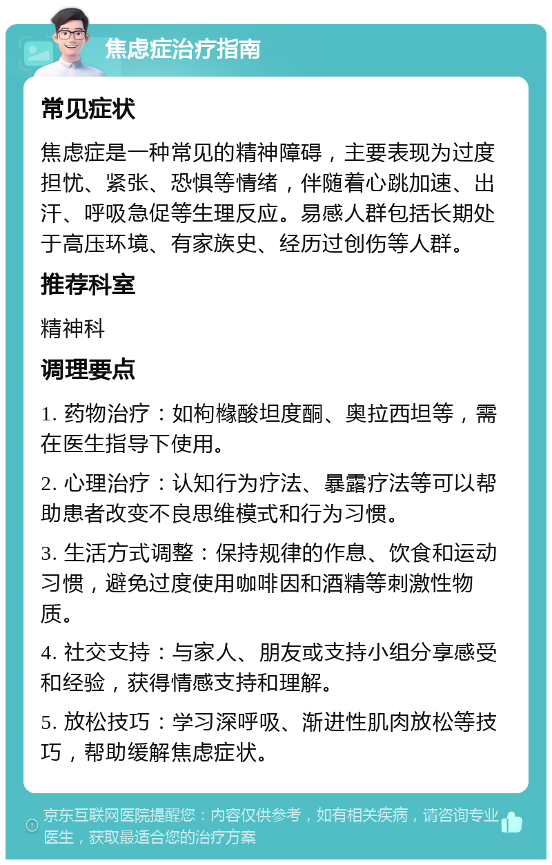 焦虑症治疗指南 常见症状 焦虑症是一种常见的精神障碍，主要表现为过度担忧、紧张、恐惧等情绪，伴随着心跳加速、出汗、呼吸急促等生理反应。易感人群包括长期处于高压环境、有家族史、经历过创伤等人群。 推荐科室 精神科 调理要点 1. 药物治疗：如枸橼酸坦度酮、奥拉西坦等，需在医生指导下使用。 2. 心理治疗：认知行为疗法、暴露疗法等可以帮助患者改变不良思维模式和行为习惯。 3. 生活方式调整：保持规律的作息、饮食和运动习惯，避免过度使用咖啡因和酒精等刺激性物质。 4. 社交支持：与家人、朋友或支持小组分享感受和经验，获得情感支持和理解。 5. 放松技巧：学习深呼吸、渐进性肌肉放松等技巧，帮助缓解焦虑症状。