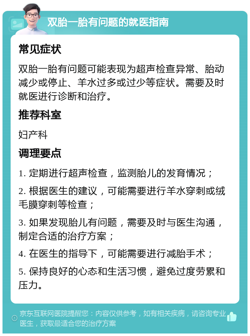 双胎一胎有问题的就医指南 常见症状 双胎一胎有问题可能表现为超声检查异常、胎动减少或停止、羊水过多或过少等症状。需要及时就医进行诊断和治疗。 推荐科室 妇产科 调理要点 1. 定期进行超声检查，监测胎儿的发育情况； 2. 根据医生的建议，可能需要进行羊水穿刺或绒毛膜穿刺等检查； 3. 如果发现胎儿有问题，需要及时与医生沟通，制定合适的治疗方案； 4. 在医生的指导下，可能需要进行减胎手术； 5. 保持良好的心态和生活习惯，避免过度劳累和压力。