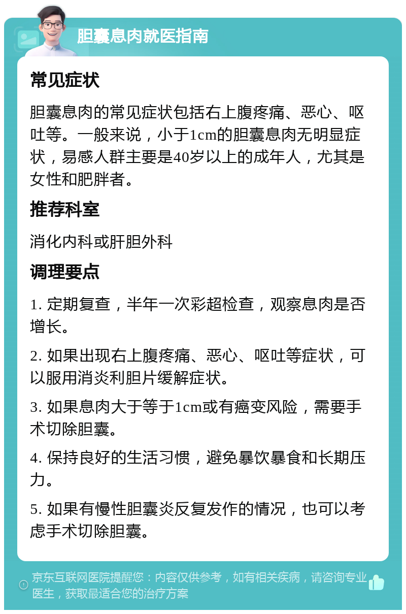 胆囊息肉就医指南 常见症状 胆囊息肉的常见症状包括右上腹疼痛、恶心、呕吐等。一般来说，小于1cm的胆囊息肉无明显症状，易感人群主要是40岁以上的成年人，尤其是女性和肥胖者。 推荐科室 消化内科或肝胆外科 调理要点 1. 定期复查，半年一次彩超检查，观察息肉是否增长。 2. 如果出现右上腹疼痛、恶心、呕吐等症状，可以服用消炎利胆片缓解症状。 3. 如果息肉大于等于1cm或有癌变风险，需要手术切除胆囊。 4. 保持良好的生活习惯，避免暴饮暴食和长期压力。 5. 如果有慢性胆囊炎反复发作的情况，也可以考虑手术切除胆囊。