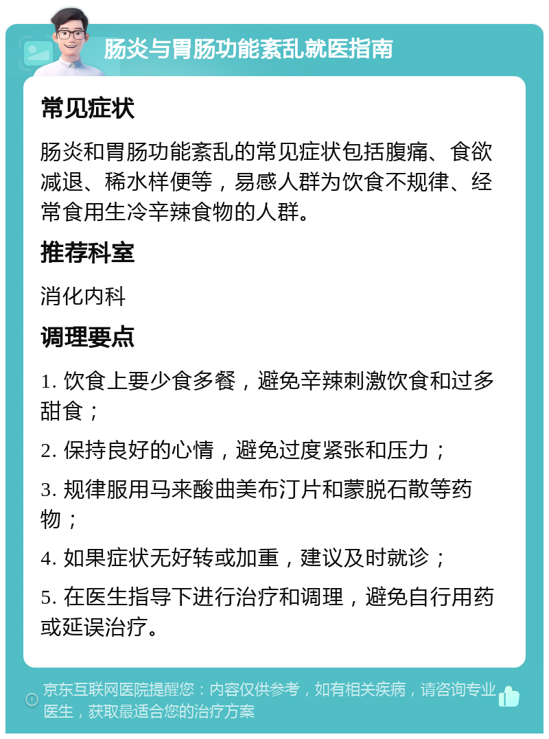 肠炎与胃肠功能紊乱就医指南 常见症状 肠炎和胃肠功能紊乱的常见症状包括腹痛、食欲减退、稀水样便等，易感人群为饮食不规律、经常食用生冷辛辣食物的人群。 推荐科室 消化内科 调理要点 1. 饮食上要少食多餐，避免辛辣刺激饮食和过多甜食； 2. 保持良好的心情，避免过度紧张和压力； 3. 规律服用马来酸曲美布汀片和蒙脱石散等药物； 4. 如果症状无好转或加重，建议及时就诊； 5. 在医生指导下进行治疗和调理，避免自行用药或延误治疗。