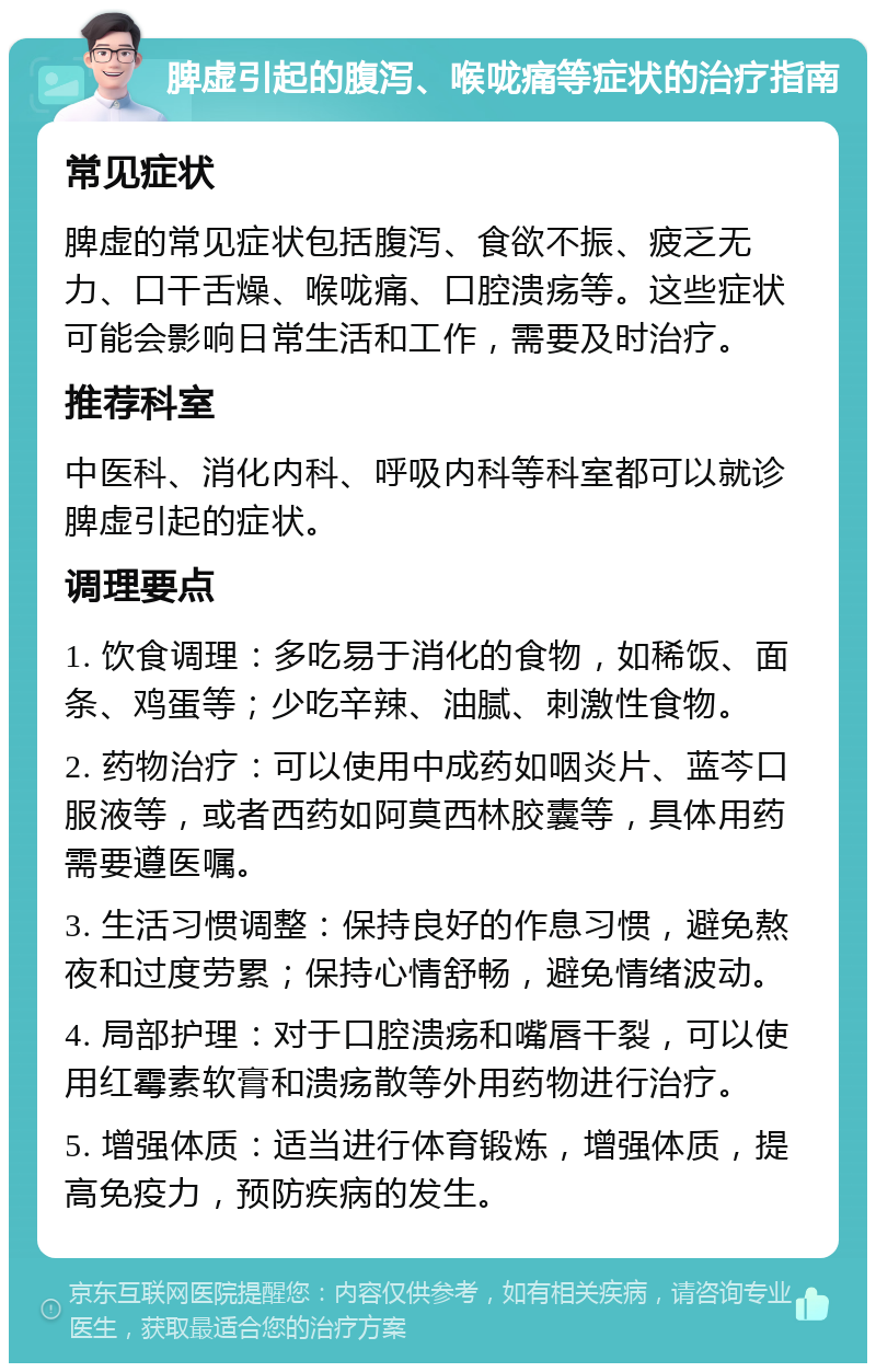 脾虚引起的腹泻、喉咙痛等症状的治疗指南 常见症状 脾虚的常见症状包括腹泻、食欲不振、疲乏无力、口干舌燥、喉咙痛、口腔溃疡等。这些症状可能会影响日常生活和工作，需要及时治疗。 推荐科室 中医科、消化内科、呼吸内科等科室都可以就诊脾虚引起的症状。 调理要点 1. 饮食调理：多吃易于消化的食物，如稀饭、面条、鸡蛋等；少吃辛辣、油腻、刺激性食物。 2. 药物治疗：可以使用中成药如咽炎片、蓝芩口服液等，或者西药如阿莫西林胶囊等，具体用药需要遵医嘱。 3. 生活习惯调整：保持良好的作息习惯，避免熬夜和过度劳累；保持心情舒畅，避免情绪波动。 4. 局部护理：对于口腔溃疡和嘴唇干裂，可以使用红霉素软膏和溃疡散等外用药物进行治疗。 5. 增强体质：适当进行体育锻炼，增强体质，提高免疫力，预防疾病的发生。