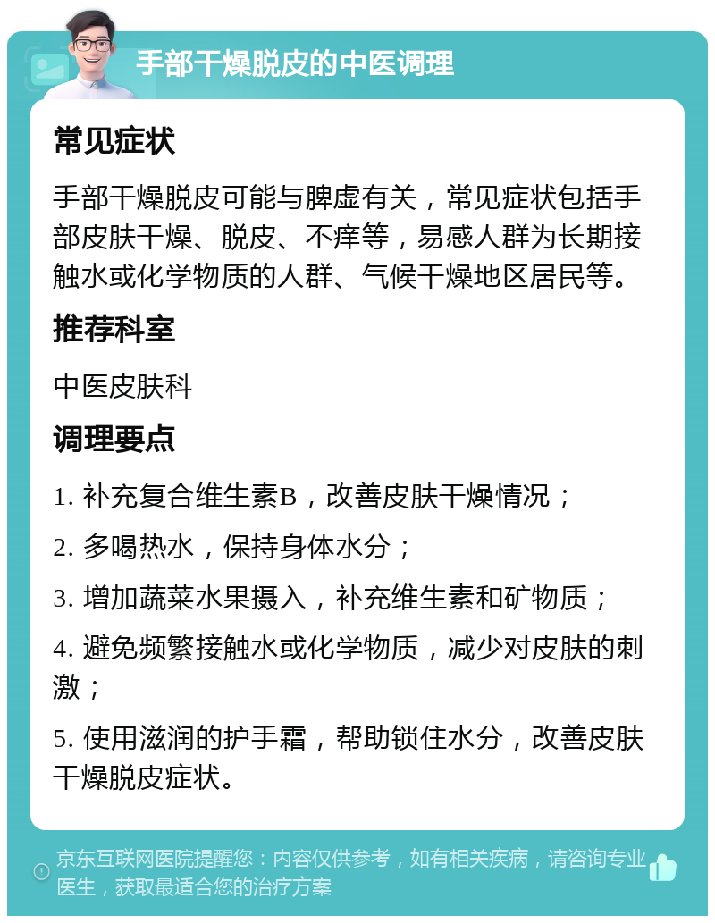 手部干燥脱皮的中医调理 常见症状 手部干燥脱皮可能与脾虚有关，常见症状包括手部皮肤干燥、脱皮、不痒等，易感人群为长期接触水或化学物质的人群、气候干燥地区居民等。 推荐科室 中医皮肤科 调理要点 1. 补充复合维生素B，改善皮肤干燥情况； 2. 多喝热水，保持身体水分； 3. 增加蔬菜水果摄入，补充维生素和矿物质； 4. 避免频繁接触水或化学物质，减少对皮肤的刺激； 5. 使用滋润的护手霜，帮助锁住水分，改善皮肤干燥脱皮症状。