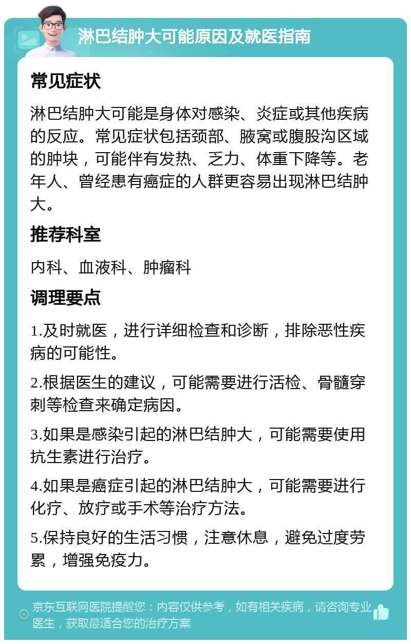 淋巴结肿大可能原因及就医指南 常见症状 淋巴结肿大可能是身体对感染、炎症或其他疾病的反应。常见症状包括颈部、腋窝或腹股沟区域的肿块，可能伴有发热、乏力、体重下降等。老年人、曾经患有癌症的人群更容易出现淋巴结肿大。 推荐科室 内科、血液科、肿瘤科 调理要点 1.及时就医，进行详细检查和诊断，排除恶性疾病的可能性。 2.根据医生的建议，可能需要进行活检、骨髓穿刺等检查来确定病因。 3.如果是感染引起的淋巴结肿大，可能需要使用抗生素进行治疗。 4.如果是癌症引起的淋巴结肿大，可能需要进行化疗、放疗或手术等治疗方法。 5.保持良好的生活习惯，注意休息，避免过度劳累，增强免疫力。