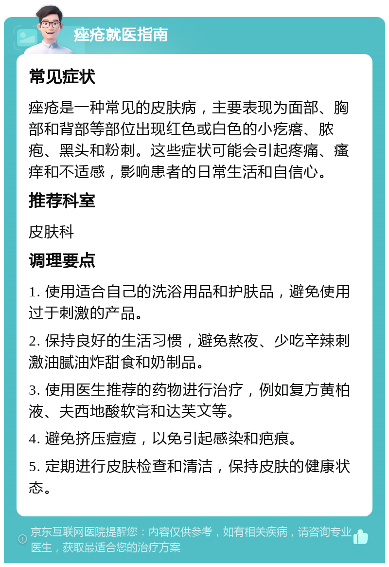 痤疮就医指南 常见症状 痤疮是一种常见的皮肤病，主要表现为面部、胸部和背部等部位出现红色或白色的小疙瘩、脓疱、黑头和粉刺。这些症状可能会引起疼痛、瘙痒和不适感，影响患者的日常生活和自信心。 推荐科室 皮肤科 调理要点 1. 使用适合自己的洗浴用品和护肤品，避免使用过于刺激的产品。 2. 保持良好的生活习惯，避免熬夜、少吃辛辣刺激油腻油炸甜食和奶制品。 3. 使用医生推荐的药物进行治疗，例如复方黄柏液、夫西地酸软膏和达芙文等。 4. 避免挤压痘痘，以免引起感染和疤痕。 5. 定期进行皮肤检查和清洁，保持皮肤的健康状态。