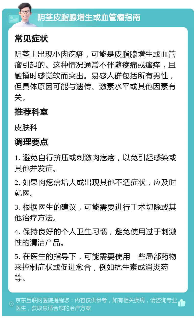 阴茎皮脂腺增生或血管瘤指南 常见症状 阴茎上出现小肉疙瘩，可能是皮脂腺增生或血管瘤引起的。这种情况通常不伴随疼痛或瘙痒，且触摸时感觉软而突出。易感人群包括所有男性，但具体原因可能与遗传、激素水平或其他因素有关。 推荐科室 皮肤科 调理要点 1. 避免自行挤压或刺激肉疙瘩，以免引起感染或其他并发症。 2. 如果肉疙瘩增大或出现其他不适症状，应及时就医。 3. 根据医生的建议，可能需要进行手术切除或其他治疗方法。 4. 保持良好的个人卫生习惯，避免使用过于刺激性的清洁产品。 5. 在医生的指导下，可能需要使用一些局部药物来控制症状或促进愈合，例如抗生素或消炎药等。