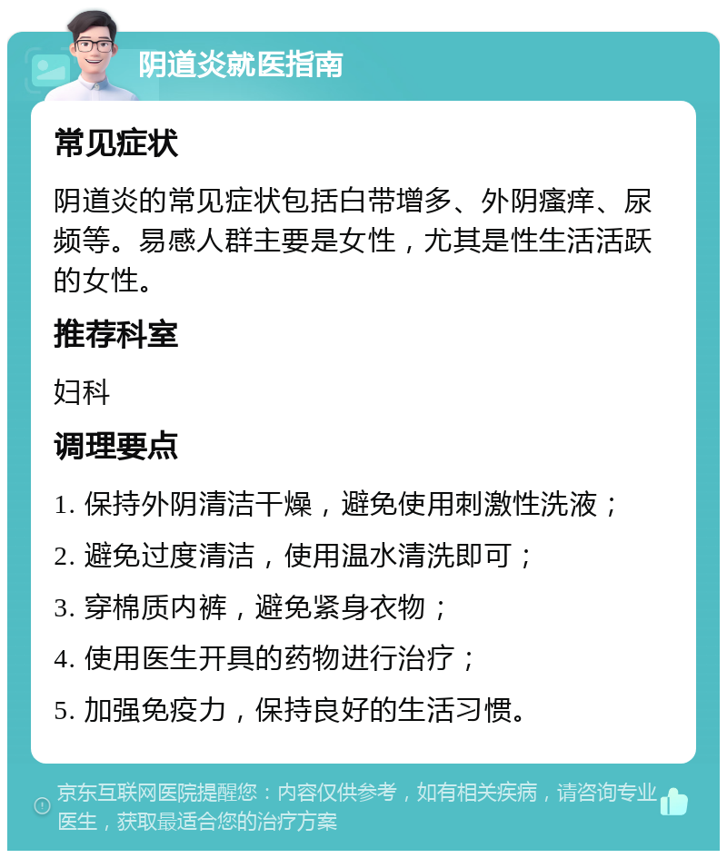 阴道炎就医指南 常见症状 阴道炎的常见症状包括白带增多、外阴瘙痒、尿频等。易感人群主要是女性，尤其是性生活活跃的女性。 推荐科室 妇科 调理要点 1. 保持外阴清洁干燥，避免使用刺激性洗液； 2. 避免过度清洁，使用温水清洗即可； 3. 穿棉质内裤，避免紧身衣物； 4. 使用医生开具的药物进行治疗； 5. 加强免疫力，保持良好的生活习惯。