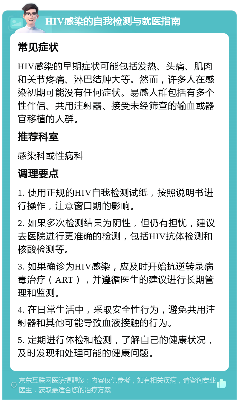 HIV感染的自我检测与就医指南 常见症状 HIV感染的早期症状可能包括发热、头痛、肌肉和关节疼痛、淋巴结肿大等。然而，许多人在感染初期可能没有任何症状。易感人群包括有多个性伴侣、共用注射器、接受未经筛查的输血或器官移植的人群。 推荐科室 感染科或性病科 调理要点 1. 使用正规的HIV自我检测试纸，按照说明书进行操作，注意窗口期的影响。 2. 如果多次检测结果为阴性，但仍有担忧，建议去医院进行更准确的检测，包括HIV抗体检测和核酸检测等。 3. 如果确诊为HIV感染，应及时开始抗逆转录病毒治疗（ART），并遵循医生的建议进行长期管理和监测。 4. 在日常生活中，采取安全性行为，避免共用注射器和其他可能导致血液接触的行为。 5. 定期进行体检和检测，了解自己的健康状况，及时发现和处理可能的健康问题。