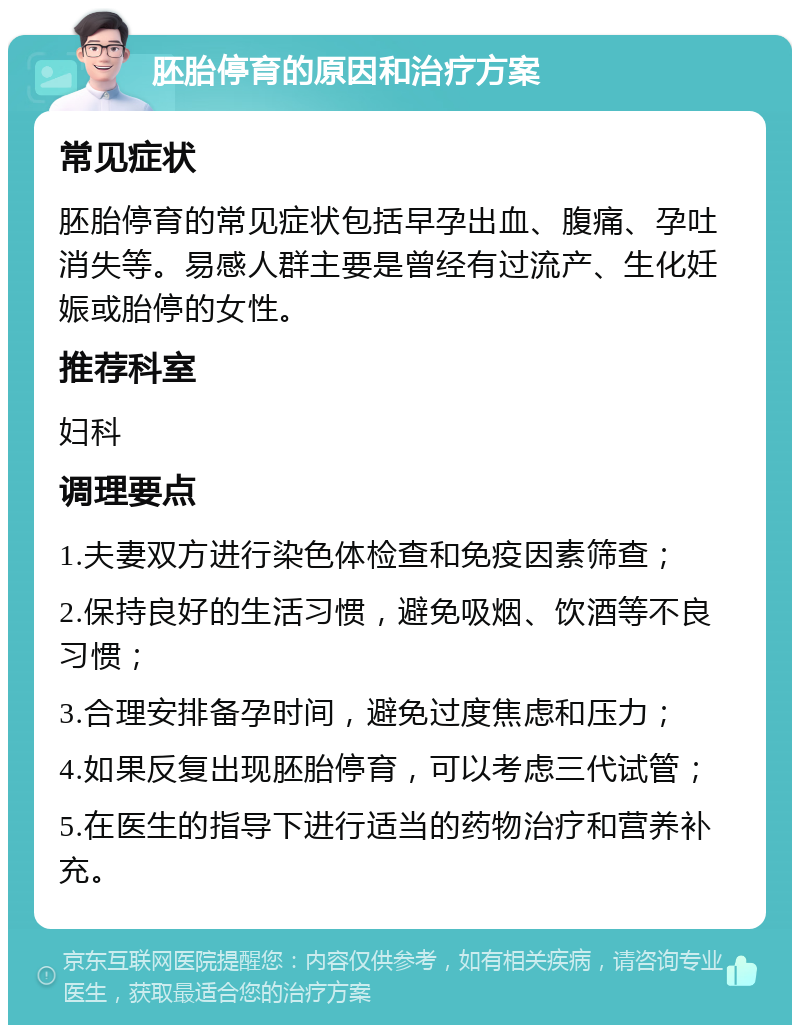 胚胎停育的原因和治疗方案 常见症状 胚胎停育的常见症状包括早孕出血、腹痛、孕吐消失等。易感人群主要是曾经有过流产、生化妊娠或胎停的女性。 推荐科室 妇科 调理要点 1.夫妻双方进行染色体检查和免疫因素筛查； 2.保持良好的生活习惯，避免吸烟、饮酒等不良习惯； 3.合理安排备孕时间，避免过度焦虑和压力； 4.如果反复出现胚胎停育，可以考虑三代试管； 5.在医生的指导下进行适当的药物治疗和营养补充。