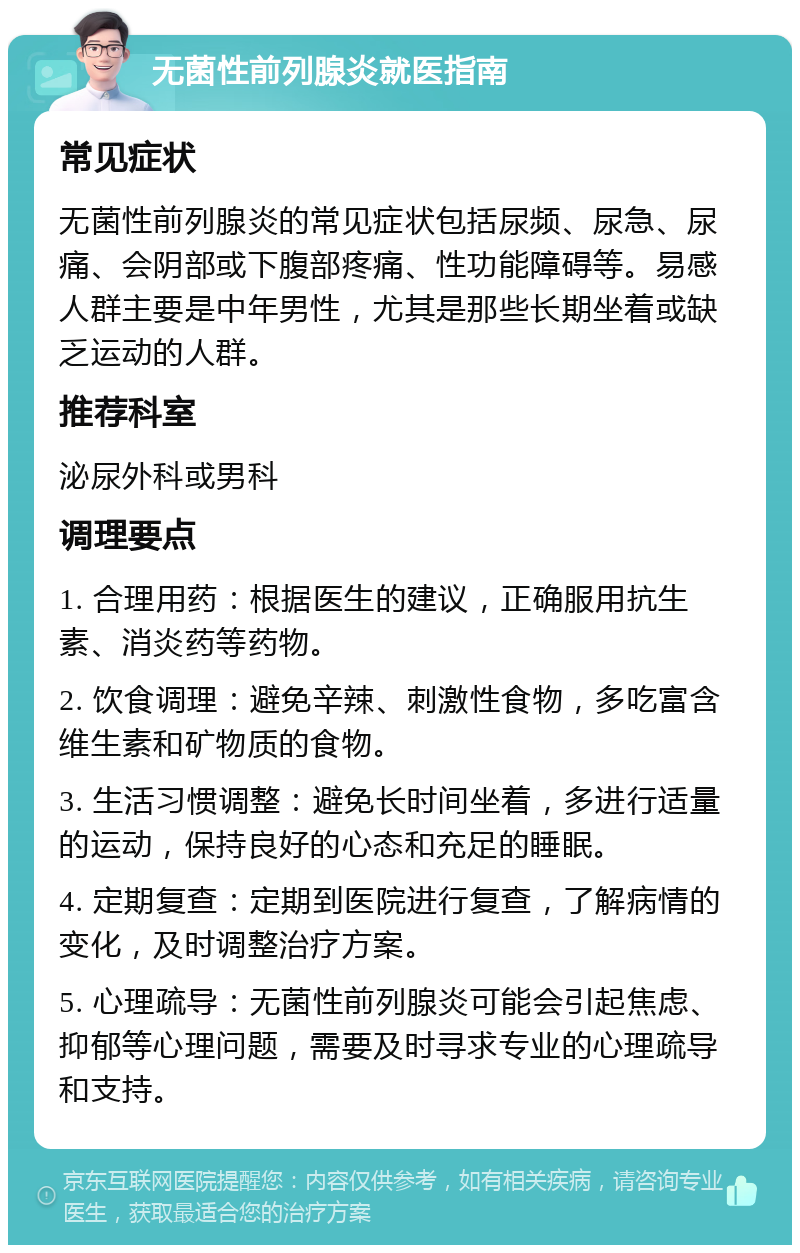 无菌性前列腺炎就医指南 常见症状 无菌性前列腺炎的常见症状包括尿频、尿急、尿痛、会阴部或下腹部疼痛、性功能障碍等。易感人群主要是中年男性，尤其是那些长期坐着或缺乏运动的人群。 推荐科室 泌尿外科或男科 调理要点 1. 合理用药：根据医生的建议，正确服用抗生素、消炎药等药物。 2. 饮食调理：避免辛辣、刺激性食物，多吃富含维生素和矿物质的食物。 3. 生活习惯调整：避免长时间坐着，多进行适量的运动，保持良好的心态和充足的睡眠。 4. 定期复查：定期到医院进行复查，了解病情的变化，及时调整治疗方案。 5. 心理疏导：无菌性前列腺炎可能会引起焦虑、抑郁等心理问题，需要及时寻求专业的心理疏导和支持。