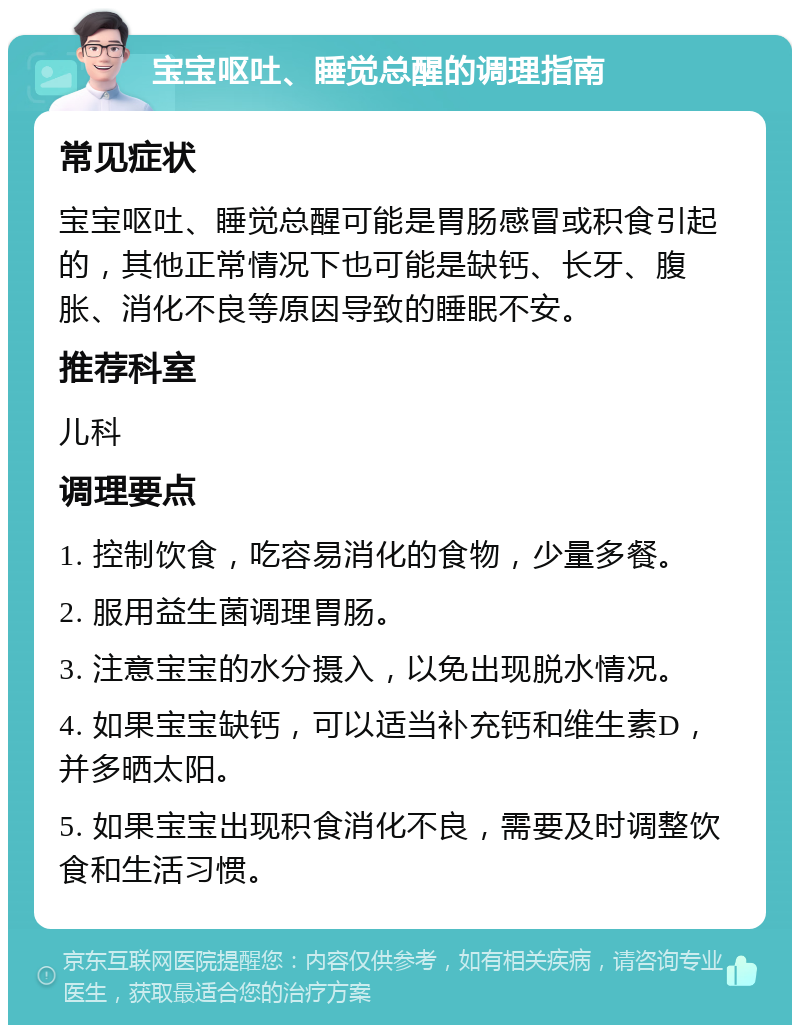 宝宝呕吐、睡觉总醒的调理指南 常见症状 宝宝呕吐、睡觉总醒可能是胃肠感冒或积食引起的，其他正常情况下也可能是缺钙、长牙、腹胀、消化不良等原因导致的睡眠不安。 推荐科室 儿科 调理要点 1. 控制饮食，吃容易消化的食物，少量多餐。 2. 服用益生菌调理胃肠。 3. 注意宝宝的水分摄入，以免出现脱水情况。 4. 如果宝宝缺钙，可以适当补充钙和维生素D，并多晒太阳。 5. 如果宝宝出现积食消化不良，需要及时调整饮食和生活习惯。