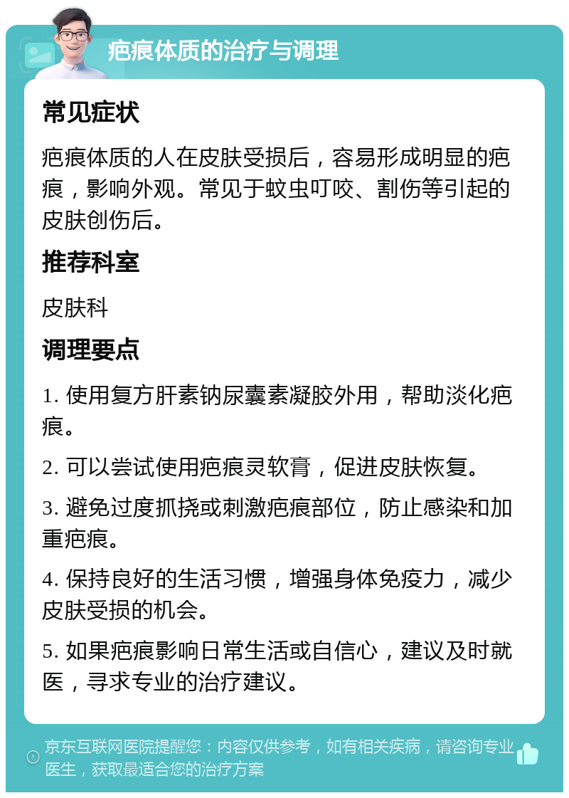 疤痕体质的治疗与调理 常见症状 疤痕体质的人在皮肤受损后，容易形成明显的疤痕，影响外观。常见于蚊虫叮咬、割伤等引起的皮肤创伤后。 推荐科室 皮肤科 调理要点 1. 使用复方肝素钠尿囊素凝胶外用，帮助淡化疤痕。 2. 可以尝试使用疤痕灵软膏，促进皮肤恢复。 3. 避免过度抓挠或刺激疤痕部位，防止感染和加重疤痕。 4. 保持良好的生活习惯，增强身体免疫力，减少皮肤受损的机会。 5. 如果疤痕影响日常生活或自信心，建议及时就医，寻求专业的治疗建议。