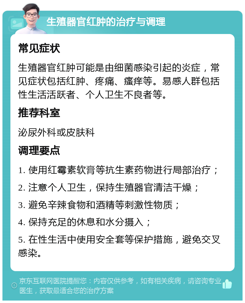 生殖器官红肿的治疗与调理 常见症状 生殖器官红肿可能是由细菌感染引起的炎症，常见症状包括红肿、疼痛、瘙痒等。易感人群包括性生活活跃者、个人卫生不良者等。 推荐科室 泌尿外科或皮肤科 调理要点 1. 使用红霉素软膏等抗生素药物进行局部治疗； 2. 注意个人卫生，保持生殖器官清洁干燥； 3. 避免辛辣食物和酒精等刺激性物质； 4. 保持充足的休息和水分摄入； 5. 在性生活中使用安全套等保护措施，避免交叉感染。