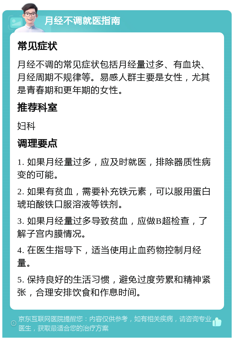 月经不调就医指南 常见症状 月经不调的常见症状包括月经量过多、有血块、月经周期不规律等。易感人群主要是女性，尤其是青春期和更年期的女性。 推荐科室 妇科 调理要点 1. 如果月经量过多，应及时就医，排除器质性病变的可能。 2. 如果有贫血，需要补充铁元素，可以服用蛋白琥珀酸铁口服溶液等铁剂。 3. 如果月经量过多导致贫血，应做B超检查，了解子宫内膜情况。 4. 在医生指导下，适当使用止血药物控制月经量。 5. 保持良好的生活习惯，避免过度劳累和精神紧张，合理安排饮食和作息时间。