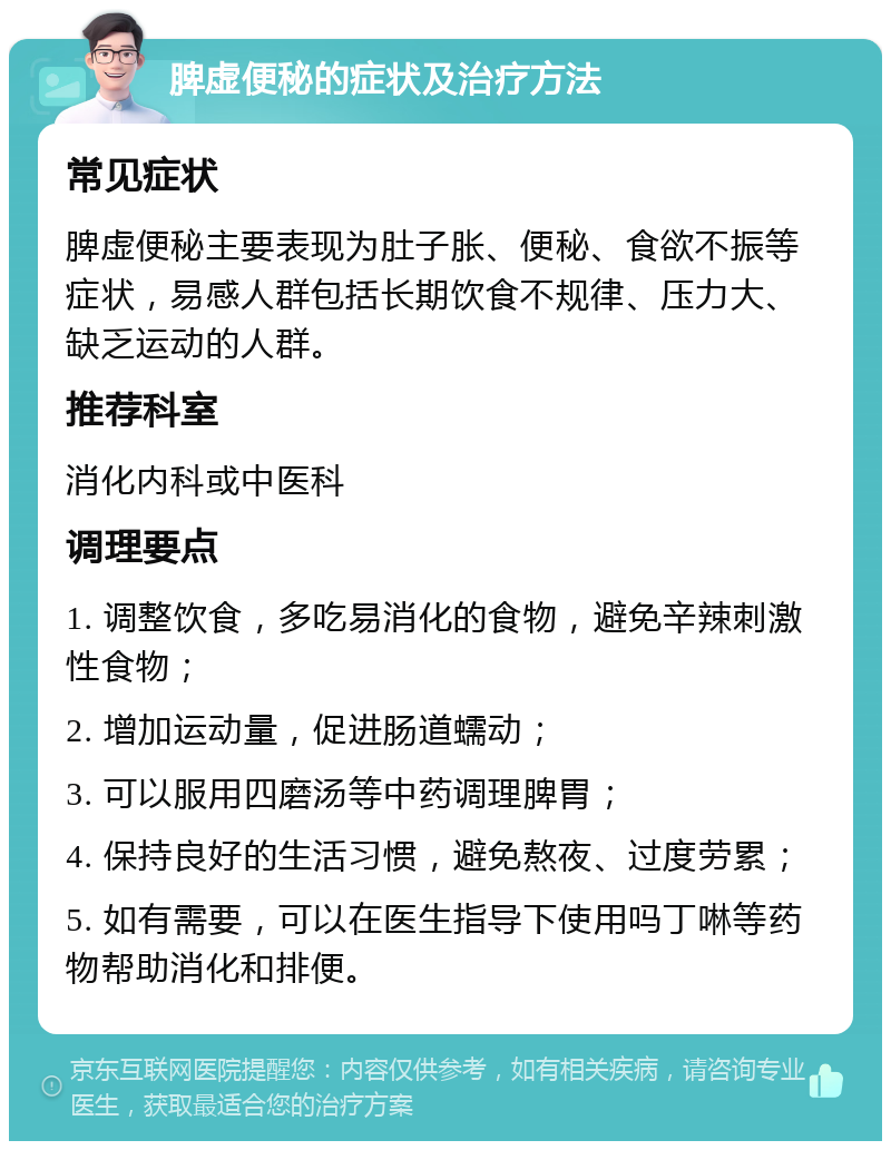 脾虚便秘的症状及治疗方法 常见症状 脾虚便秘主要表现为肚子胀、便秘、食欲不振等症状，易感人群包括长期饮食不规律、压力大、缺乏运动的人群。 推荐科室 消化内科或中医科 调理要点 1. 调整饮食，多吃易消化的食物，避免辛辣刺激性食物； 2. 增加运动量，促进肠道蠕动； 3. 可以服用四磨汤等中药调理脾胃； 4. 保持良好的生活习惯，避免熬夜、过度劳累； 5. 如有需要，可以在医生指导下使用吗丁啉等药物帮助消化和排便。