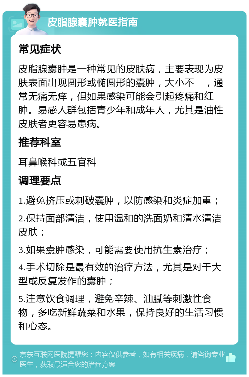 皮脂腺囊肿就医指南 常见症状 皮脂腺囊肿是一种常见的皮肤病，主要表现为皮肤表面出现圆形或椭圆形的囊肿，大小不一，通常无痛无痒，但如果感染可能会引起疼痛和红肿。易感人群包括青少年和成年人，尤其是油性皮肤者更容易患病。 推荐科室 耳鼻喉科或五官科 调理要点 1.避免挤压或刺破囊肿，以防感染和炎症加重； 2.保持面部清洁，使用温和的洗面奶和清水清洁皮肤； 3.如果囊肿感染，可能需要使用抗生素治疗； 4.手术切除是最有效的治疗方法，尤其是对于大型或反复发作的囊肿； 5.注意饮食调理，避免辛辣、油腻等刺激性食物，多吃新鲜蔬菜和水果，保持良好的生活习惯和心态。