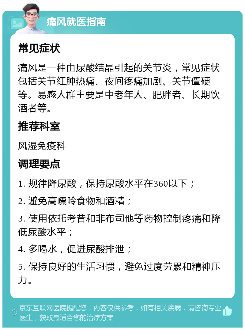 痛风就医指南 常见症状 痛风是一种由尿酸结晶引起的关节炎，常见症状包括关节红肿热痛、夜间疼痛加剧、关节僵硬等。易感人群主要是中老年人、肥胖者、长期饮酒者等。 推荐科室 风湿免疫科 调理要点 1. 规律降尿酸，保持尿酸水平在360以下； 2. 避免高嘌呤食物和酒精； 3. 使用依托考昔和非布司他等药物控制疼痛和降低尿酸水平； 4. 多喝水，促进尿酸排泄； 5. 保持良好的生活习惯，避免过度劳累和精神压力。