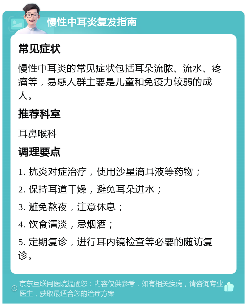 慢性中耳炎复发指南 常见症状 慢性中耳炎的常见症状包括耳朵流脓、流水、疼痛等，易感人群主要是儿童和免疫力较弱的成人。 推荐科室 耳鼻喉科 调理要点 1. 抗炎对症治疗，使用沙星滴耳液等药物； 2. 保持耳道干燥，避免耳朵进水； 3. 避免熬夜，注意休息； 4. 饮食清淡，忌烟酒； 5. 定期复诊，进行耳内镜检查等必要的随访复诊。