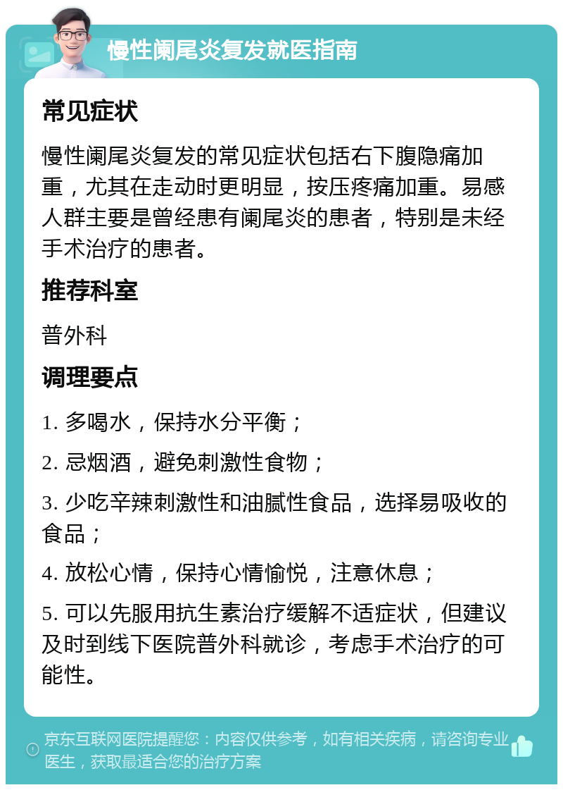 慢性阑尾炎复发就医指南 常见症状 慢性阑尾炎复发的常见症状包括右下腹隐痛加重，尤其在走动时更明显，按压疼痛加重。易感人群主要是曾经患有阑尾炎的患者，特别是未经手术治疗的患者。 推荐科室 普外科 调理要点 1. 多喝水，保持水分平衡； 2. 忌烟酒，避免刺激性食物； 3. 少吃辛辣刺激性和油腻性食品，选择易吸收的食品； 4. 放松心情，保持心情愉悦，注意休息； 5. 可以先服用抗生素治疗缓解不适症状，但建议及时到线下医院普外科就诊，考虑手术治疗的可能性。