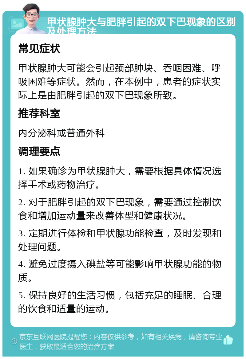 甲状腺肿大与肥胖引起的双下巴现象的区别及处理方法 常见症状 甲状腺肿大可能会引起颈部肿块、吞咽困难、呼吸困难等症状。然而，在本例中，患者的症状实际上是由肥胖引起的双下巴现象所致。 推荐科室 内分泌科或普通外科 调理要点 1. 如果确诊为甲状腺肿大，需要根据具体情况选择手术或药物治疗。 2. 对于肥胖引起的双下巴现象，需要通过控制饮食和增加运动量来改善体型和健康状况。 3. 定期进行体检和甲状腺功能检查，及时发现和处理问题。 4. 避免过度摄入碘盐等可能影响甲状腺功能的物质。 5. 保持良好的生活习惯，包括充足的睡眠、合理的饮食和适量的运动。