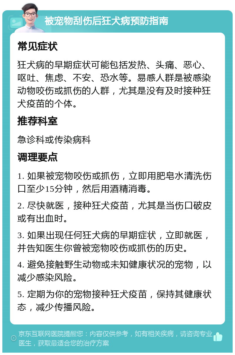 被宠物刮伤后狂犬病预防指南 常见症状 狂犬病的早期症状可能包括发热、头痛、恶心、呕吐、焦虑、不安、恐水等。易感人群是被感染动物咬伤或抓伤的人群，尤其是没有及时接种狂犬疫苗的个体。 推荐科室 急诊科或传染病科 调理要点 1. 如果被宠物咬伤或抓伤，立即用肥皂水清洗伤口至少15分钟，然后用酒精消毒。 2. 尽快就医，接种狂犬疫苗，尤其是当伤口破皮或有出血时。 3. 如果出现任何狂犬病的早期症状，立即就医，并告知医生你曾被宠物咬伤或抓伤的历史。 4. 避免接触野生动物或未知健康状况的宠物，以减少感染风险。 5. 定期为你的宠物接种狂犬疫苗，保持其健康状态，减少传播风险。