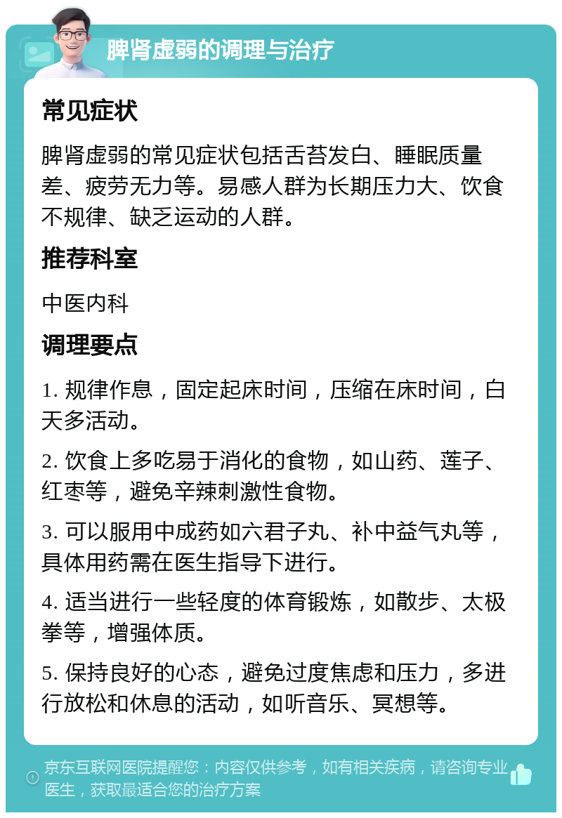 脾肾虚弱的调理与治疗 常见症状 脾肾虚弱的常见症状包括舌苔发白、睡眠质量差、疲劳无力等。易感人群为长期压力大、饮食不规律、缺乏运动的人群。 推荐科室 中医内科 调理要点 1. 规律作息，固定起床时间，压缩在床时间，白天多活动。 2. 饮食上多吃易于消化的食物，如山药、莲子、红枣等，避免辛辣刺激性食物。 3. 可以服用中成药如六君子丸、补中益气丸等，具体用药需在医生指导下进行。 4. 适当进行一些轻度的体育锻炼，如散步、太极拳等，增强体质。 5. 保持良好的心态，避免过度焦虑和压力，多进行放松和休息的活动，如听音乐、冥想等。