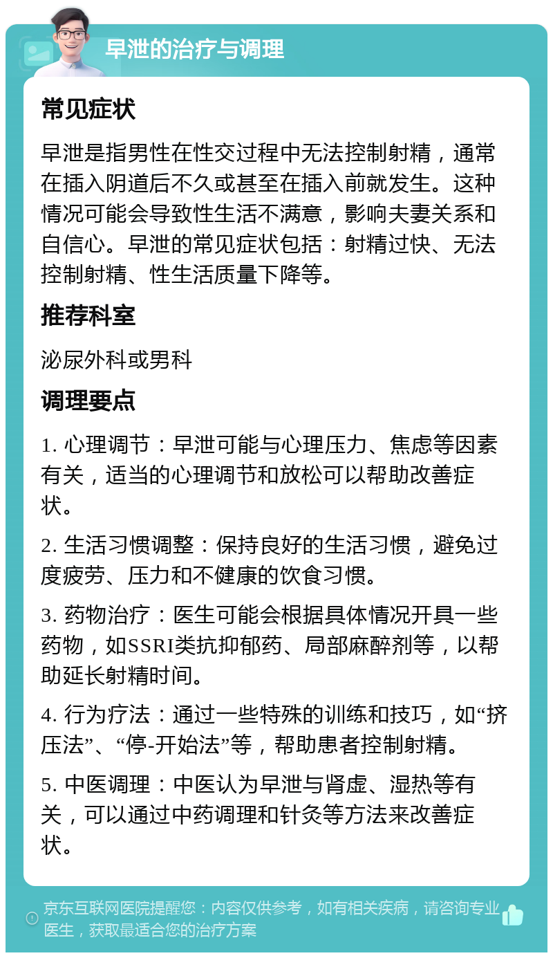 早泄的治疗与调理 常见症状 早泄是指男性在性交过程中无法控制射精，通常在插入阴道后不久或甚至在插入前就发生。这种情况可能会导致性生活不满意，影响夫妻关系和自信心。早泄的常见症状包括：射精过快、无法控制射精、性生活质量下降等。 推荐科室 泌尿外科或男科 调理要点 1. 心理调节：早泄可能与心理压力、焦虑等因素有关，适当的心理调节和放松可以帮助改善症状。 2. 生活习惯调整：保持良好的生活习惯，避免过度疲劳、压力和不健康的饮食习惯。 3. 药物治疗：医生可能会根据具体情况开具一些药物，如SSRI类抗抑郁药、局部麻醉剂等，以帮助延长射精时间。 4. 行为疗法：通过一些特殊的训练和技巧，如“挤压法”、“停-开始法”等，帮助患者控制射精。 5. 中医调理：中医认为早泄与肾虚、湿热等有关，可以通过中药调理和针灸等方法来改善症状。