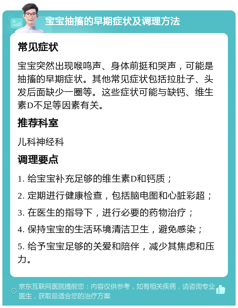 宝宝抽搐的早期症状及调理方法 常见症状 宝宝突然出现喉鸣声、身体前挺和哭声，可能是抽搐的早期症状。其他常见症状包括拉肚子、头发后面缺少一圈等。这些症状可能与缺钙、维生素D不足等因素有关。 推荐科室 儿科神经科 调理要点 1. 给宝宝补充足够的维生素D和钙质； 2. 定期进行健康检查，包括脑电图和心脏彩超； 3. 在医生的指导下，进行必要的药物治疗； 4. 保持宝宝的生活环境清洁卫生，避免感染； 5. 给予宝宝足够的关爱和陪伴，减少其焦虑和压力。