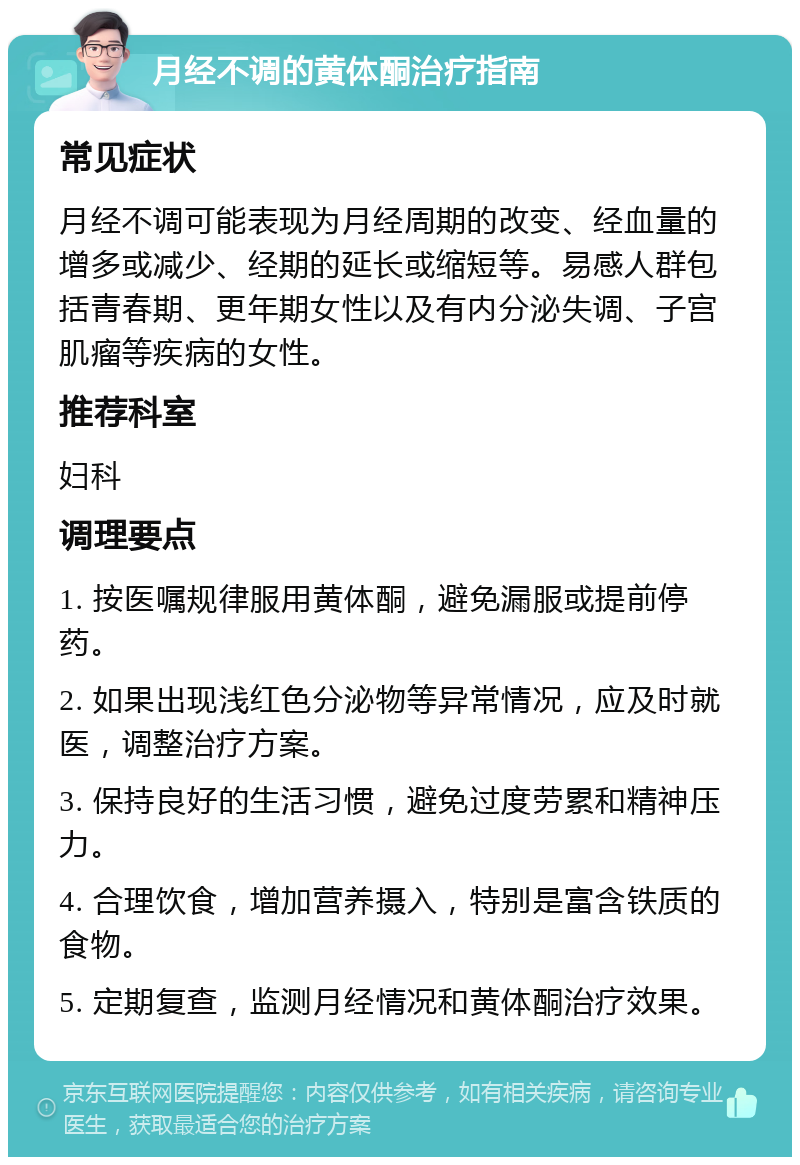 月经不调的黄体酮治疗指南 常见症状 月经不调可能表现为月经周期的改变、经血量的增多或减少、经期的延长或缩短等。易感人群包括青春期、更年期女性以及有内分泌失调、子宫肌瘤等疾病的女性。 推荐科室 妇科 调理要点 1. 按医嘱规律服用黄体酮，避免漏服或提前停药。 2. 如果出现浅红色分泌物等异常情况，应及时就医，调整治疗方案。 3. 保持良好的生活习惯，避免过度劳累和精神压力。 4. 合理饮食，增加营养摄入，特别是富含铁质的食物。 5. 定期复查，监测月经情况和黄体酮治疗效果。