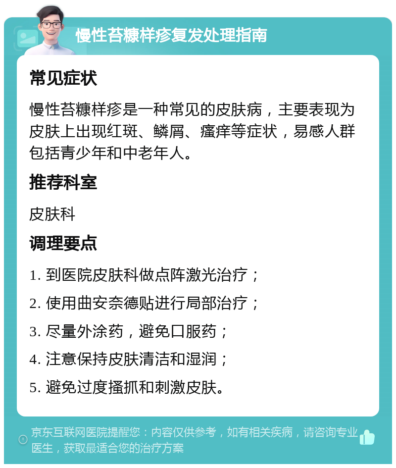 慢性苔糠样疹复发处理指南 常见症状 慢性苔糠样疹是一种常见的皮肤病，主要表现为皮肤上出现红斑、鳞屑、瘙痒等症状，易感人群包括青少年和中老年人。 推荐科室 皮肤科 调理要点 1. 到医院皮肤科做点阵激光治疗； 2. 使用曲安奈德贴进行局部治疗； 3. 尽量外涂药，避免口服药； 4. 注意保持皮肤清洁和湿润； 5. 避免过度搔抓和刺激皮肤。