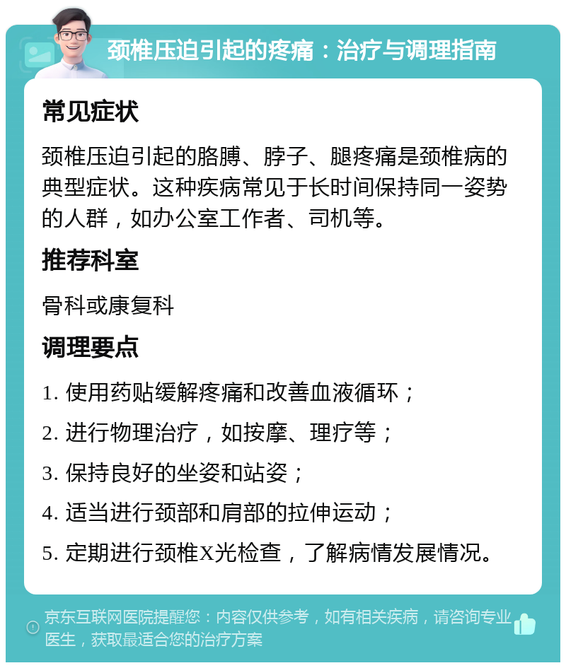 颈椎压迫引起的疼痛：治疗与调理指南 常见症状 颈椎压迫引起的胳膊、脖子、腿疼痛是颈椎病的典型症状。这种疾病常见于长时间保持同一姿势的人群，如办公室工作者、司机等。 推荐科室 骨科或康复科 调理要点 1. 使用药贴缓解疼痛和改善血液循环； 2. 进行物理治疗，如按摩、理疗等； 3. 保持良好的坐姿和站姿； 4. 适当进行颈部和肩部的拉伸运动； 5. 定期进行颈椎X光检查，了解病情发展情况。