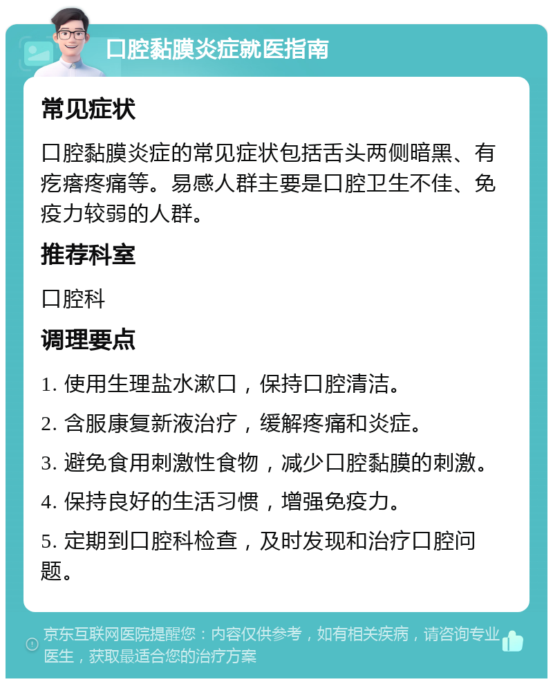 口腔黏膜炎症就医指南 常见症状 口腔黏膜炎症的常见症状包括舌头两侧暗黑、有疙瘩疼痛等。易感人群主要是口腔卫生不佳、免疫力较弱的人群。 推荐科室 口腔科 调理要点 1. 使用生理盐水漱口，保持口腔清洁。 2. 含服康复新液治疗，缓解疼痛和炎症。 3. 避免食用刺激性食物，减少口腔黏膜的刺激。 4. 保持良好的生活习惯，增强免疫力。 5. 定期到口腔科检查，及时发现和治疗口腔问题。