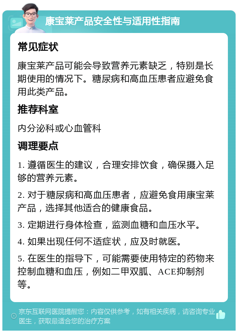 康宝莱产品安全性与适用性指南 常见症状 康宝莱产品可能会导致营养元素缺乏，特别是长期使用的情况下。糖尿病和高血压患者应避免食用此类产品。 推荐科室 内分泌科或心血管科 调理要点 1. 遵循医生的建议，合理安排饮食，确保摄入足够的营养元素。 2. 对于糖尿病和高血压患者，应避免食用康宝莱产品，选择其他适合的健康食品。 3. 定期进行身体检查，监测血糖和血压水平。 4. 如果出现任何不适症状，应及时就医。 5. 在医生的指导下，可能需要使用特定的药物来控制血糖和血压，例如二甲双胍、ACE抑制剂等。