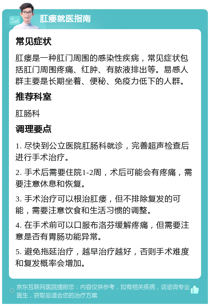 肛瘘就医指南 常见症状 肛瘘是一种肛门周围的感染性疾病，常见症状包括肛门周围疼痛、红肿、有脓液排出等。易感人群主要是长期坐着、便秘、免疫力低下的人群。 推荐科室 肛肠科 调理要点 1. 尽快到公立医院肛肠科就诊，完善超声检查后进行手术治疗。 2. 手术后需要住院1-2周，术后可能会有疼痛，需要注意休息和恢复。 3. 手术治疗可以根治肛瘘，但不排除复发的可能，需要注意饮食和生活习惯的调整。 4. 在手术前可以口服布洛芬缓解疼痛，但需要注意是否有胃肠功能异常。 5. 避免拖延治疗，越早治疗越好，否则手术难度和复发概率会增加。