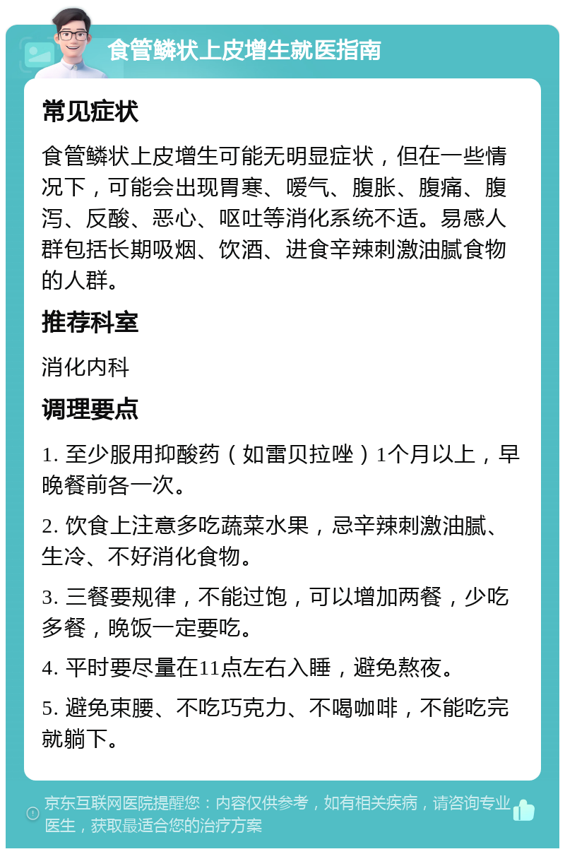 食管鳞状上皮增生就医指南 常见症状 食管鳞状上皮增生可能无明显症状，但在一些情况下，可能会出现胃寒、嗳气、腹胀、腹痛、腹泻、反酸、恶心、呕吐等消化系统不适。易感人群包括长期吸烟、饮酒、进食辛辣刺激油腻食物的人群。 推荐科室 消化内科 调理要点 1. 至少服用抑酸药（如雷贝拉唑）1个月以上，早晚餐前各一次。 2. 饮食上注意多吃蔬菜水果，忌辛辣刺激油腻、生冷、不好消化食物。 3. 三餐要规律，不能过饱，可以增加两餐，少吃多餐，晚饭一定要吃。 4. 平时要尽量在11点左右入睡，避免熬夜。 5. 避免束腰、不吃巧克力、不喝咖啡，不能吃完就躺下。