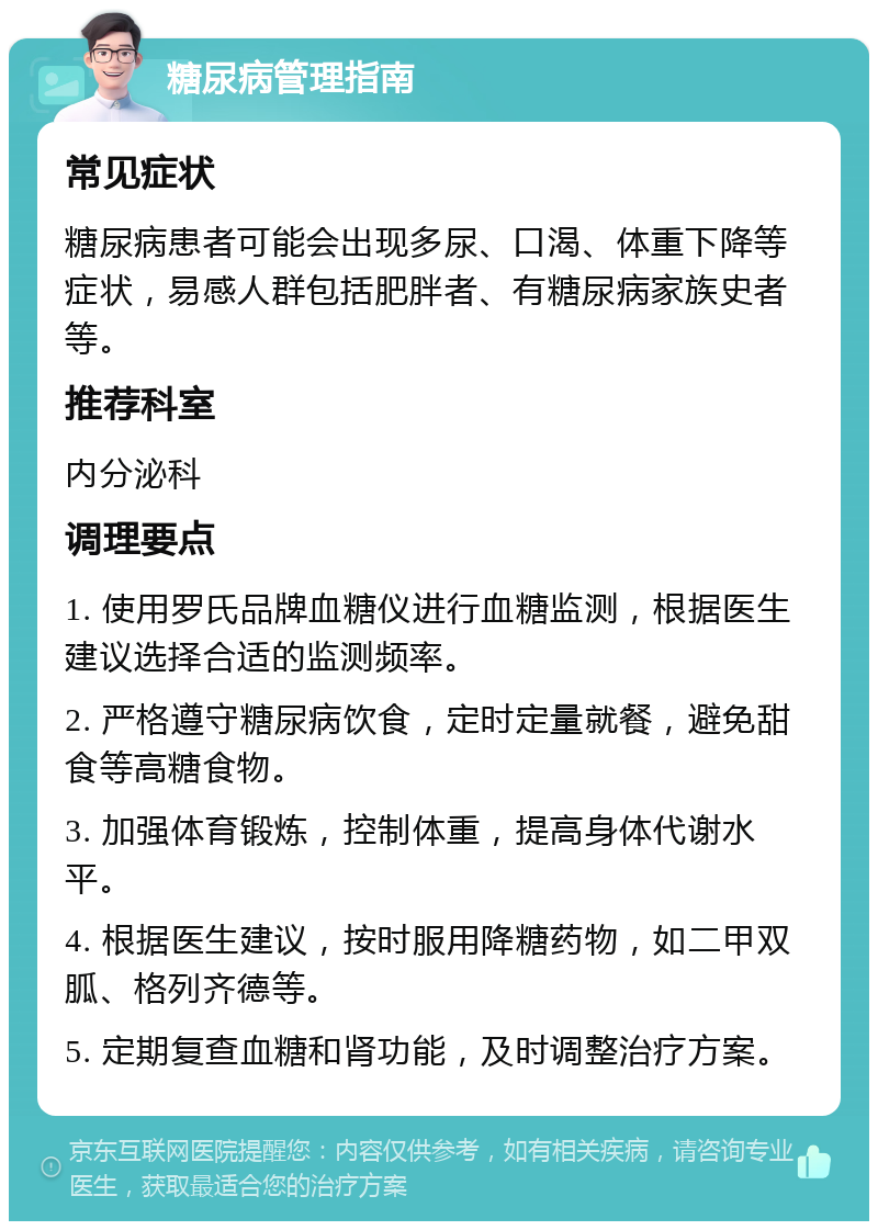 糖尿病管理指南 常见症状 糖尿病患者可能会出现多尿、口渴、体重下降等症状，易感人群包括肥胖者、有糖尿病家族史者等。 推荐科室 内分泌科 调理要点 1. 使用罗氏品牌血糖仪进行血糖监测，根据医生建议选择合适的监测频率。 2. 严格遵守糖尿病饮食，定时定量就餐，避免甜食等高糖食物。 3. 加强体育锻炼，控制体重，提高身体代谢水平。 4. 根据医生建议，按时服用降糖药物，如二甲双胍、格列齐德等。 5. 定期复查血糖和肾功能，及时调整治疗方案。