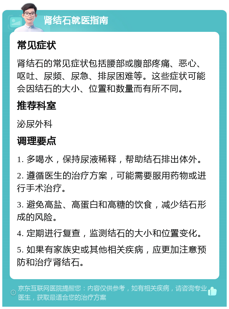 肾结石就医指南 常见症状 肾结石的常见症状包括腰部或腹部疼痛、恶心、呕吐、尿频、尿急、排尿困难等。这些症状可能会因结石的大小、位置和数量而有所不同。 推荐科室 泌尿外科 调理要点 1. 多喝水，保持尿液稀释，帮助结石排出体外。 2. 遵循医生的治疗方案，可能需要服用药物或进行手术治疗。 3. 避免高盐、高蛋白和高糖的饮食，减少结石形成的风险。 4. 定期进行复查，监测结石的大小和位置变化。 5. 如果有家族史或其他相关疾病，应更加注意预防和治疗肾结石。