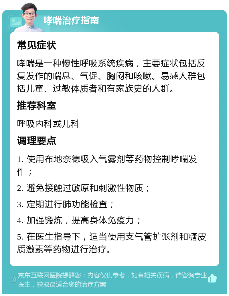 哮喘治疗指南 常见症状 哮喘是一种慢性呼吸系统疾病，主要症状包括反复发作的喘息、气促、胸闷和咳嗽。易感人群包括儿童、过敏体质者和有家族史的人群。 推荐科室 呼吸内科或儿科 调理要点 1. 使用布地奈德吸入气雾剂等药物控制哮喘发作； 2. 避免接触过敏原和刺激性物质； 3. 定期进行肺功能检查； 4. 加强锻炼，提高身体免疫力； 5. 在医生指导下，适当使用支气管扩张剂和糖皮质激素等药物进行治疗。