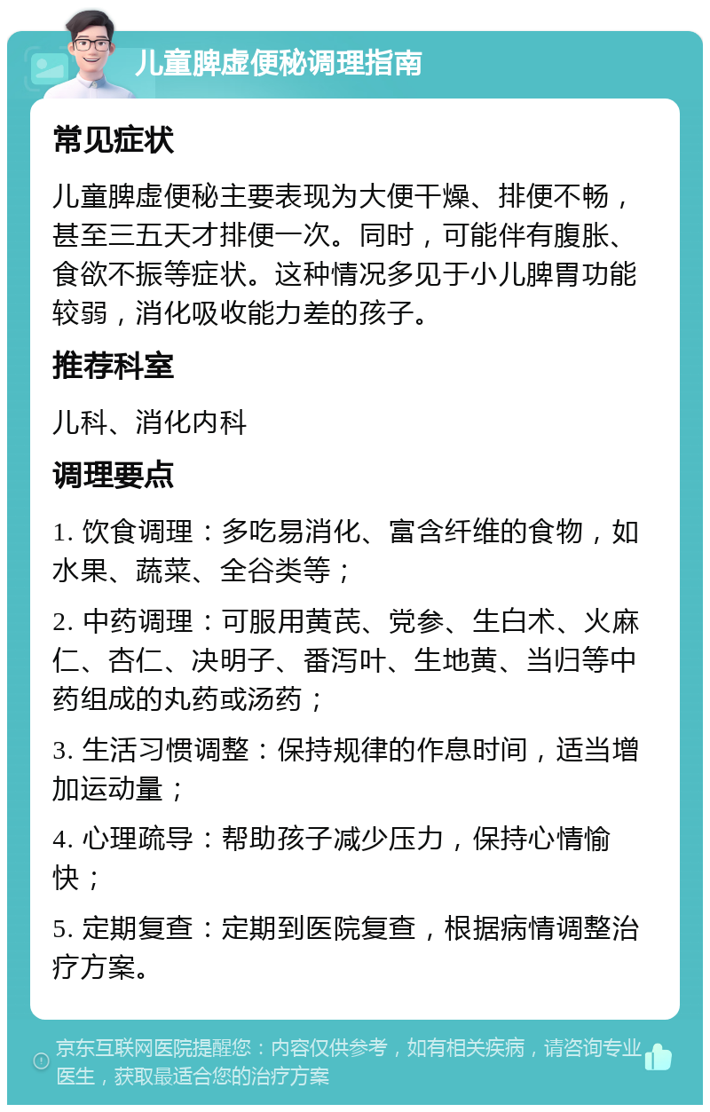 儿童脾虚便秘调理指南 常见症状 儿童脾虚便秘主要表现为大便干燥、排便不畅，甚至三五天才排便一次。同时，可能伴有腹胀、食欲不振等症状。这种情况多见于小儿脾胃功能较弱，消化吸收能力差的孩子。 推荐科室 儿科、消化内科 调理要点 1. 饮食调理：多吃易消化、富含纤维的食物，如水果、蔬菜、全谷类等； 2. 中药调理：可服用黄芪、党参、生白术、火麻仁、杏仁、决明子、番泻叶、生地黄、当归等中药组成的丸药或汤药； 3. 生活习惯调整：保持规律的作息时间，适当增加运动量； 4. 心理疏导：帮助孩子减少压力，保持心情愉快； 5. 定期复查：定期到医院复查，根据病情调整治疗方案。