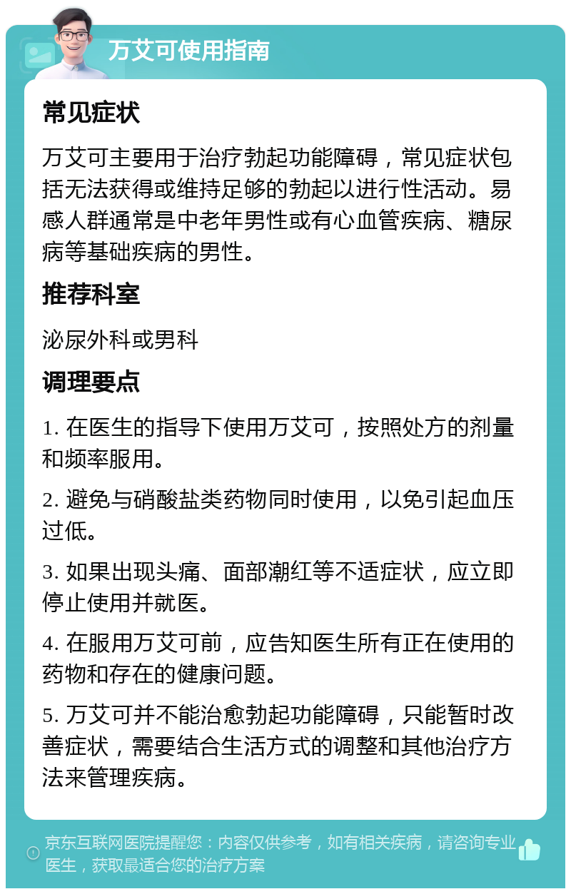 万艾可使用指南 常见症状 万艾可主要用于治疗勃起功能障碍，常见症状包括无法获得或维持足够的勃起以进行性活动。易感人群通常是中老年男性或有心血管疾病、糖尿病等基础疾病的男性。 推荐科室 泌尿外科或男科 调理要点 1. 在医生的指导下使用万艾可，按照处方的剂量和频率服用。 2. 避免与硝酸盐类药物同时使用，以免引起血压过低。 3. 如果出现头痛、面部潮红等不适症状，应立即停止使用并就医。 4. 在服用万艾可前，应告知医生所有正在使用的药物和存在的健康问题。 5. 万艾可并不能治愈勃起功能障碍，只能暂时改善症状，需要结合生活方式的调整和其他治疗方法来管理疾病。