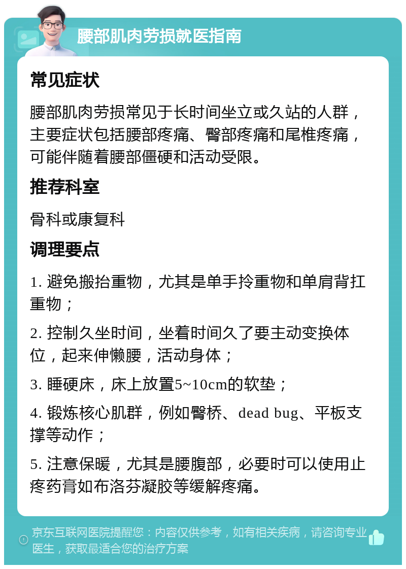 腰部肌肉劳损就医指南 常见症状 腰部肌肉劳损常见于长时间坐立或久站的人群，主要症状包括腰部疼痛、臀部疼痛和尾椎疼痛，可能伴随着腰部僵硬和活动受限。 推荐科室 骨科或康复科 调理要点 1. 避免搬抬重物，尤其是单手拎重物和单肩背扛重物； 2. 控制久坐时间，坐着时间久了要主动变换体位，起来伸懒腰，活动身体； 3. 睡硬床，床上放置5~10cm的软垫； 4. 锻炼核心肌群，例如臀桥、dead bug、平板支撑等动作； 5. 注意保暖，尤其是腰腹部，必要时可以使用止疼药膏如布洛芬凝胶等缓解疼痛。