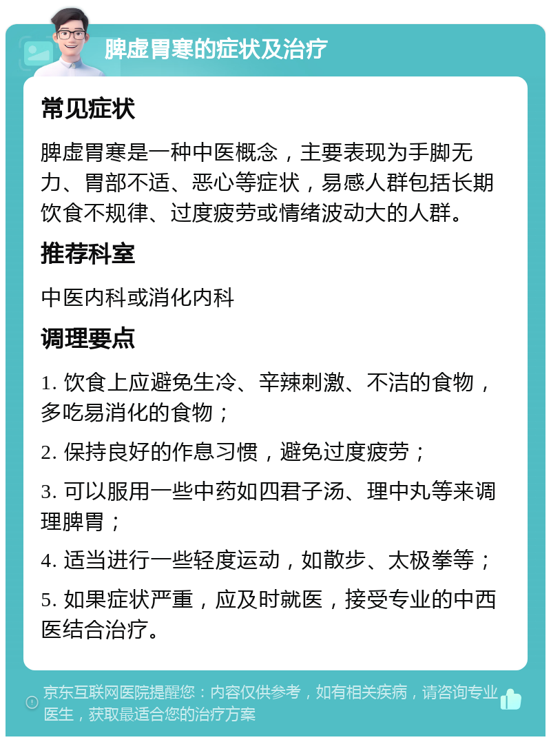 脾虚胃寒的症状及治疗 常见症状 脾虚胃寒是一种中医概念，主要表现为手脚无力、胃部不适、恶心等症状，易感人群包括长期饮食不规律、过度疲劳或情绪波动大的人群。 推荐科室 中医内科或消化内科 调理要点 1. 饮食上应避免生冷、辛辣刺激、不洁的食物，多吃易消化的食物； 2. 保持良好的作息习惯，避免过度疲劳； 3. 可以服用一些中药如四君子汤、理中丸等来调理脾胃； 4. 适当进行一些轻度运动，如散步、太极拳等； 5. 如果症状严重，应及时就医，接受专业的中西医结合治疗。