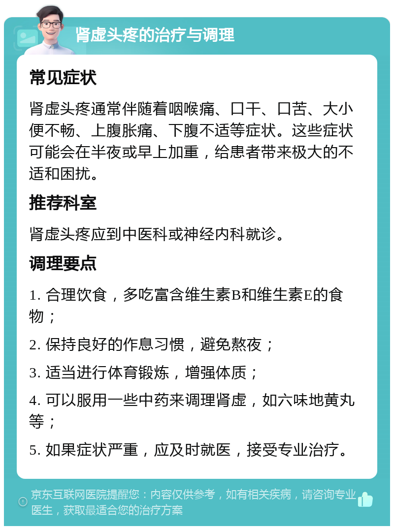 肾虚头疼的治疗与调理 常见症状 肾虚头疼通常伴随着咽喉痛、口干、口苦、大小便不畅、上腹胀痛、下腹不适等症状。这些症状可能会在半夜或早上加重，给患者带来极大的不适和困扰。 推荐科室 肾虚头疼应到中医科或神经内科就诊。 调理要点 1. 合理饮食，多吃富含维生素B和维生素E的食物； 2. 保持良好的作息习惯，避免熬夜； 3. 适当进行体育锻炼，增强体质； 4. 可以服用一些中药来调理肾虚，如六味地黄丸等； 5. 如果症状严重，应及时就医，接受专业治疗。