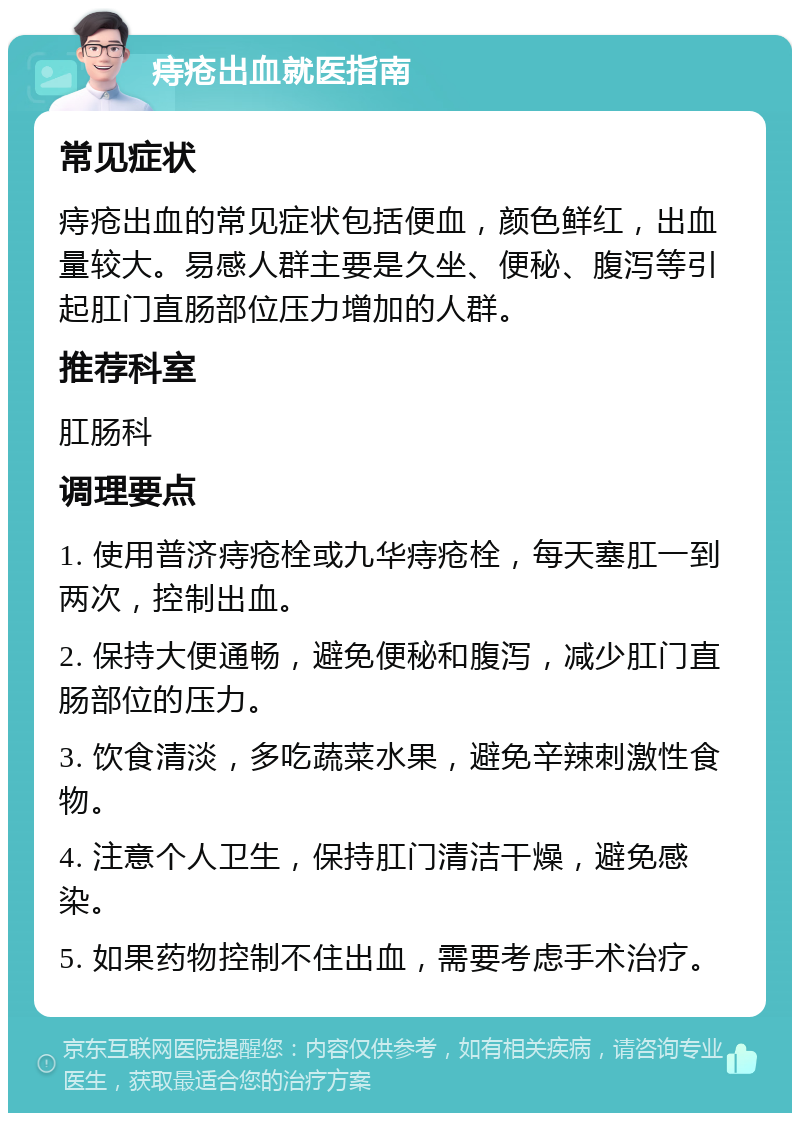 痔疮出血就医指南 常见症状 痔疮出血的常见症状包括便血，颜色鲜红，出血量较大。易感人群主要是久坐、便秘、腹泻等引起肛门直肠部位压力增加的人群。 推荐科室 肛肠科 调理要点 1. 使用普济痔疮栓或九华痔疮栓，每天塞肛一到两次，控制出血。 2. 保持大便通畅，避免便秘和腹泻，减少肛门直肠部位的压力。 3. 饮食清淡，多吃蔬菜水果，避免辛辣刺激性食物。 4. 注意个人卫生，保持肛门清洁干燥，避免感染。 5. 如果药物控制不住出血，需要考虑手术治疗。