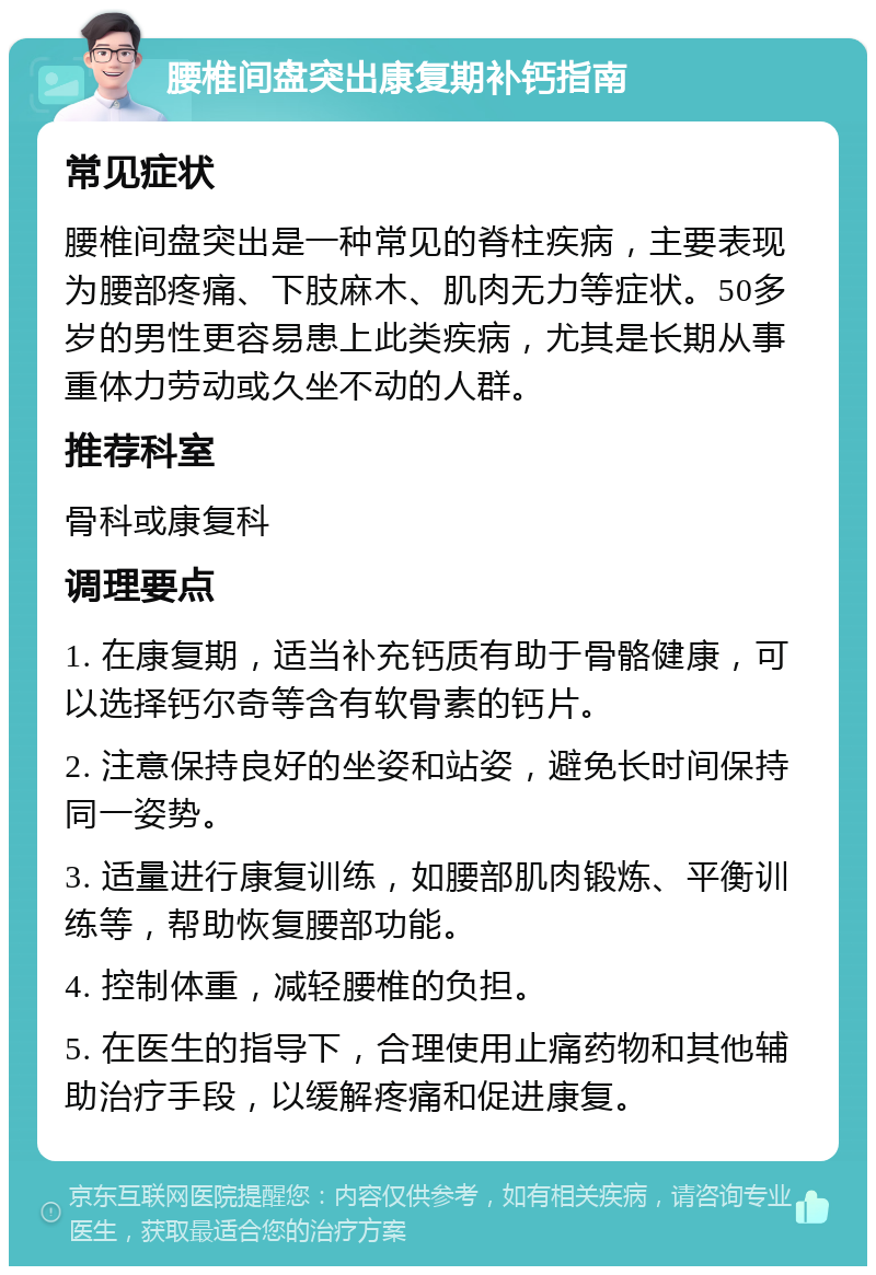 腰椎间盘突出康复期补钙指南 常见症状 腰椎间盘突出是一种常见的脊柱疾病，主要表现为腰部疼痛、下肢麻木、肌肉无力等症状。50多岁的男性更容易患上此类疾病，尤其是长期从事重体力劳动或久坐不动的人群。 推荐科室 骨科或康复科 调理要点 1. 在康复期，适当补充钙质有助于骨骼健康，可以选择钙尔奇等含有软骨素的钙片。 2. 注意保持良好的坐姿和站姿，避免长时间保持同一姿势。 3. 适量进行康复训练，如腰部肌肉锻炼、平衡训练等，帮助恢复腰部功能。 4. 控制体重，减轻腰椎的负担。 5. 在医生的指导下，合理使用止痛药物和其他辅助治疗手段，以缓解疼痛和促进康复。